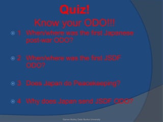 Quiz!
         Know your ODO!!!
   1 When/where was the first Japanese
      post-war ODO?

   2 When/where was the first JSDF
      ODO?

   3 Does Japan do Peacekeeping?

   4 Why does Japan send JSDF ODO?

                 Garren Mulloy Daito Bunka University
 