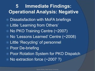 5 Immediate Findings:
 Operational Analysis: Negative
 Dissatisfaction with MoFA briefings
 Little „Learning from Others‟
 No PKO Training Centre (~2007)
 No „Lessons Learned‟ Centre (~2008)
 Little „Recycling‟ of personnel
 Poor De-briefing
 Poor Rotation System for PKO Dispatch
 No extraction force (~2007 ?)

                Garren Mulloy Daito Bunka University
 