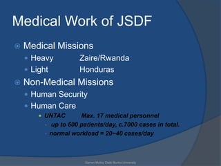 Medical Work of JSDF
   Medical Missions
     Heavy           Zaire/Rwanda
     Light           Honduras
   Non-Medical Missions
     Human Security
     Human Care
         UNTAC       Max. 17 medical personnel
          - up to 600 patients/day, c.7000 cases in total.
          - normal workload = 20~40 cases/day



                        Garren Mulloy Daito Bunka University
 