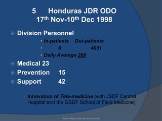 5       Honduras JDR ODO
            17th Nov-10th Dec 1998
   Division Personnel
             • In-patients Out-patients
             •        0          4031
             • Daily Average 288
 Medical 23
 Prevention        15
 Support           42

     ○ Innovation of Tele-medicine (with JSDF Central
       Hospital and the GSDF School of Field Medicine)


                      Garren Mulloy Daito Bunka University
 