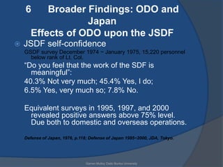 6      Broader Findings: ODO and
                   Japan
       Effects of ODO upon the JSDF
   JSDF self-confidence
    GSDF survey December 1974 ~ January 1975, 15,220 personnel
      below rank of Lt. Col.
    “Do you feel that the work of the SDF is
      meaningful”:
    40.3% Not very much; 45.4% Yes, I do;
    6.5% Yes, very much so; 7.8% No.

    Equivalent surveys in 1995, 1997, and 2000
     revealed positive answers above 75% level.
     Due both to domestic and overseas operations.
    Defense of Japan, 1976, p.118; Defense of Japan 1995~2000, JDA, Tokyo.




                                Garren Mulloy Daito Bunka University
 