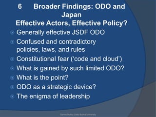 6    Broader Findings: ODO and
                  Japan
    Effective Actors, Effective Policy?
 Generally effective JSDF ODO
 Confused and contradictory
  policies, laws, and rules
 Constitutional fear („code and cloud‟)
 What is gained by such limited ODO?
 What is the point?
 ODO as a strategic device?
 The enigma of leadership


                 Garren Mulloy Daito Bunka University
 