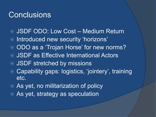 Conclusions

   JSDF ODO: Low Cost – Medium Return
   Introduced new security „horizons‟
   ODO as a „Trojan Horse‟ for new norms?
   JSDF as Effective International Actors
   JSDF stretched by missions
   Capability gaps: logistics, „jointery‟, training
    etc.
   As yet, no militarization of policy
   As yet, strategy as speculation
 