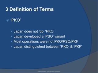 3 Definition of Terms

   „PKO‟

     Japan does not „do‟ „PKO‟
     Japan developed a „PSO‟ variant
     Most operations were not PKO/PSO/PKF
     Japan distinguished between „PKO‟ & „PKF‟




                    Garren Mulloy Daito Bunka University
 