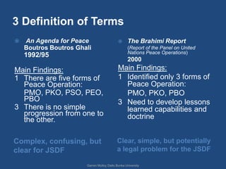 3 Definition of Terms
   An Agenda for Peace                          The Brahimi Report
    Boutros Boutros Ghali                         (Report of the Panel on United
                                                  Nations Peace Operations)
    1992/95
                                                  2000
Main Findings:                              Main Findings:
1 There are five forms of                   1 Identified only 3 forms of
  Peace Operation:                            Peace Operation:
  PMO, PKO, PSO, PEO,                         PMO, PKO, PBO
  PBO                                       3 Need to develop lessons
3 There is no simple                          learned capabilities and
  progression from one to                     doctrine
  the other.

Complex, confusing, but                    Clear, simple, but potentially
clear for JSDF                             a legal problem for the JSDF

                       Garren Mulloy Daito Bunka University
 