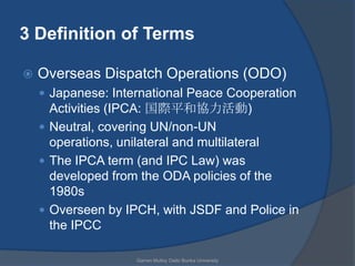 3 Definition of Terms

   Overseas Dispatch Operations (ODO)
     Japanese: International Peace Cooperation
      Activities (IPCA: 国際平和協力活動)
     Neutral, covering UN/non-UN
      operations, unilateral and multilateral
     The IPCA term (and IPC Law) was
      developed from the ODA policies of the
      1980s
     Overseen by IPCH, with JSDF and Police in
      the IPCC

                    Garren Mulloy Daito Bunka University
 