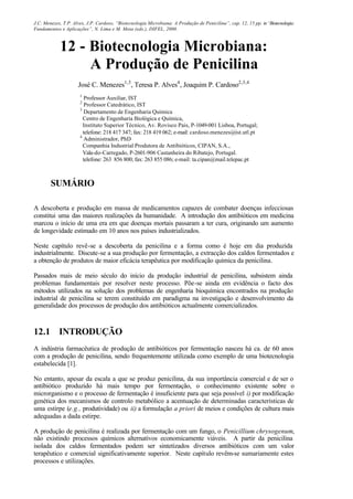 J.C. Menezes, T.P. Alves, J.P. Cardoso, “Biotecnologia Microbiana: A Produção de Penicilina”, cap. 12, 15 pp. in“Biotecnologia:
Fundamentos e Aplicações”, N. Lima e M. Mota (eds.), DIFEL, 2000.
12 - Biotecnologia Microbiana:
A Produção de Penicilina
José C. Menezes1,3
, Teresa P. Alves4
, Joaquim P. Cardoso2,3,4
1
Professor Auxiliar, IST
2
Professor Catedrático, IST
3
Departamento de Engenharia Química
Centro de Engenharia Biológica e Química,
Instituto Superior Técnico, Av. Rovisco Pais, P-1049-001 Lisboa, Portugal;
telefone: 218 417 347; fax: 218 419 062; e-mail: cardoso.menezes@ist.utl.pt
4
Administrador, PhD
Companhia Industrial Produtora de Antibióticos, CIPAN, S.A.,
Vala-do-Carregado, P-2601-906 Castanheira do Ribatejo, Portugal.
telefone: 263 856 800; fax: 263 855 086; e-mail: ta.cipan@mail.telepac.pt
SUMÁRIO
A descoberta e produção em massa de medicamentos capazes de combater doenças infecciosas
constitui uma das maiores realizações da humanidade. A introdução dos antibióticos em medicina
marcou o início de uma era em que doenças mortais passaram a ter cura, originando um aumento
de longevidade estimado em 10 anos nos países industrializados.
Neste capítulo revê-se a descoberta da penicilina e a forma como é hoje em dia produzida
industrialmente. Discute-se a sua produção por fermentação, a extracção dos caldos fermentados e
a obtenção de produtos de maior eficácia terapêutica por modificação química da penicilina.
Passados mais de meio século do início da produção industrial de penicilina, subsistem ainda
problemas fundamentais por resolver neste processo. Põe-se ainda em evidência o facto dos
métodos utilizados na solução dos problemas de engenharia bioquímica encontrados na produção
industrial de penicilina se terem constituído em paradigma na investigação e desenvolvimento da
generalidade dos processos de produção dos antibióticos actualmente comercializados.
12.1 INTRODUÇÃO
A indústria farmacêutica de produção de antibióticos por fermentação nasceu há ca. de 60 anos
com a produção de penicilina, sendo frequentemente utilizada como exemplo de uma biotecnologia
estabelecida [1].
No entanto, apesar da escala a que se produz penicilina, da sua importância comercial e de ser o
antibiótico produzido há mais tempo por fermentação, o conhecimento existente sobre o
microrganismo e o processo de fermentação é insuficiente para que seja possível i) por modificação
genética dos mecanismos de controlo metabólico a acentuação de determinadas características de
uma estirpe (e.g., produtividade) ou ii) a formulação a priori de meios e condições de cultura mais
adequadas a dada estirpe.
A produção de penicilina é realizada por fermentação com um fungo, o Penicillium chrysogenum,
não existindo processos químicos alternativos economicamente viáveis. A partir da penicilina
isolada dos caldos fermentados podem ser sintetizados diversos antibióticos com um valor
terapêutico e comercial significativamente superior. Neste capítulo revêm-se sumariamente estes
processos e utilizações.
 