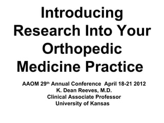 Introducing
Research Into Your
   Orthopedic
Medicine Practice
 AAOM 29th Annual Conference April 18-21 2012
             K. Dean Reeves, M.D.
         Clinical Associate Professor
            University of Kansas
 