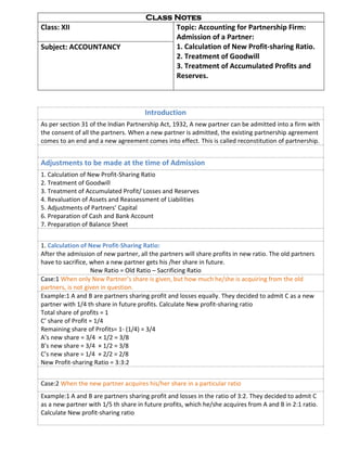 Class Notes
Class: XII Topic: Accounting for Partnership Firm:
Admission of a Partner:
1. Calculation of New Profit-sharing Ratio.
2. Treatment of Goodwill
3. Treatment of Accumulated Profits and
Reserves.
Subject: ACCOUNTANCY
Introduction
As per section 31 of the Indian Partnership Act, 1932, A new partner can be admitted into a firm with
the consent of all the partners. When a new partner is admitted, the existing partnership agreement
comes to an end and a new agreement comes into effect. This is called reconstitution of partnership.
Adjustments to be made at the time of Admission
1. Calculation of New Profit-Sharing Ratio
2. Treatment of Goodwill
3. Treatment of Accumulated Profit/ Losses and Reserves
4. Revaluation of Assets and Reassessment of Liabilities
5. Adjustments of Partners’ Capital
6. Preparation of Cash and Bank Account
7. Preparation of Balance Sheet
1. Calculation of New Profit-Sharing Ratio:
After the admission of new partner, all the partners will share profits in new ratio. The old partners
have to sacrifice, when a new partner gets his /her share in future.
New Ratio = Old Ratio – Sacrificing Ratio
Case:1 When only New Partner’s share is given, but how much he/she is acquiring from the old
partners, is not given in question.
Example:1 A and B are partners sharing profit and losses equally. They decided to admit C as a new
partner with 1/4 th share in future profits. Calculate New profit-sharing ratio
Total share of profits = 1
C’ share of Profit = 1/4
Remaining share of Profits= 1- (1/4) = 3/4
A’s new share = 3/4 × 1/2 = 3/8
B’s new share = 3/4 × 1/2 = 3/8
C’s new share = 1/4 × 2/2 = 2/8
New Profit-sharing Ratio = 3:3:2
Case:2 When the new partner acquires his/her share in a particular ratio
Example:1 A and B are partners sharing profit and losses in the ratio of 3:2. They decided to admit C
as a new partner with 1/5 th share in future profits, which he/she acquires from A and B in 2:1 ratio.
Calculate New profit-sharing ratio
 