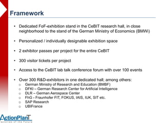 Framework
 • Dedicated FoF-exhibition stand in the CeBIT research hall, in close
   neighborhood to the stand of the German Ministry of Economics (BMWi)

 • Personalized / individually designable exhibition space

 • 2 exhibitor passes per project for the entire CeBIT

 • 300 visitor tickets per project

 • Access to the CeBIT lab talk conference forum with over 100 events

 • Over 300 R&D-exhibitors in one dedicated hall; among others:
   o   German Ministry of Research and Education (BMBF)
   o   DFKI – German Research Center for Artificial Intelligence
   o   DLR – German Aerospace Center
   o   FhG - Fraunhofer FIT, FOKUS, IAIS, IUK, SIT etc.
   o   SAP Research
   o   UBIFrance
 