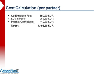 Cost Calculation (per partner)
 • Co-Exhibition Fee:      650,00 EUR
 • LCD-Screen :            365,00 EUR
 • Internet-Connection;    140,00 EUR
   Target:                1.155,00 EUR
 