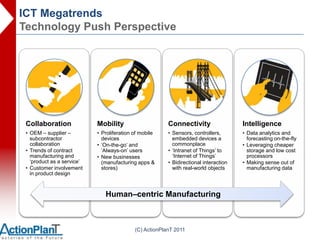 ICT Megatrends
Technology Push Perspective




 Collaboration              Mobility                     Connectivity                  Intelligence
 • OEM – supplier –         • Proliferation of mobile    • Sensors, controllers,       • Data analytics and
   subcontractor              devices                      embedded devices a            forecasting on-the-fly
   collaboration            • „On-the-go‟ and              commonplace                 • Leveraging cheaper
 • Trends of contract         „Always-on‟ users          • „Intranet of Things‟ to       storage and low cost
   manufacturing and        • New businesses               „Internet of Things‟          processors
   „product as a service‟     (manufacturing apps &      • Bidirectional interaction   • Making sense out of
 • Customer involvement       stores)                      with real-world objects       manufacturing data
   in product design



                               Human–centric Manufacturing



                                            (C) ActionPlanT 2011
 