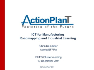 ICT for Manufacturing
Roadmapping and Industrial Learning

            Chris Decubber
            Agoria/EFFRA

         FInES Cluster meeting
           19 December 2011

            (C) ActionPlanT 2011
 