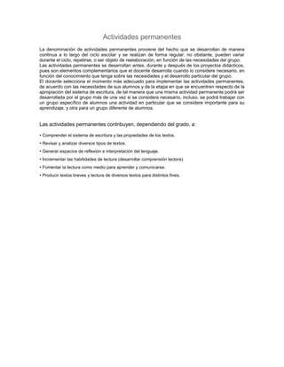 Actividades permanentes
La denominación de actividades permanentes proviene del hecho que se desarrollan de manera
continua a lo largo del ciclo escolar y se realizan de forma regular; no obstante, pueden variar
durante el ciclo, repetirse, o ser objeto de reelaboración, en función de las necesidades del grupo.
Las actividades permanentes se desarrollan antes, durante y después de los proyectos didácticos,
pues son elementos complementarios que el docente desarrolla cuando lo considere necesario, en
función del conocimiento que tenga sobre las necesidades y el desarrollo particular del grupo.
El docente selecciona el momento más adecuado para implementar las actividades permanentes,
de acuerdo con las necesidades de sus alumnos y de la etapa en que se encuentren respecto de la
apropiación del sistema de escritura, de tal manera que una misma actividad permanente podrá ser
desarrollada por el grupo más de una vez si se considera necesario, incluso, se podrá trabajar con
un grupo específico de alumnos una actividad en particular que se considere importante para su
aprendizaje, y otra para un grupo diferente de alumnos.


Las actividades permanentes contribuyen, dependiendo del grado, a:

• Comprender el sistema de escritura y las propiedades de los textos.
• Revisar y analizar diversos tipos de textos.
• Generar espacios de reflexión e interpretación del lenguaje.
• Incrementar las habilidades de lectura (desarrollar comprensión lectora).
• Fomentar la lectura como medio para aprender y comunicarse.
• Producir textos breves y lectura de diversos textos para distintos fines.
 