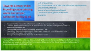 • It is estimated that around 37.7 million Indians are affected by waterborne diseases annually,.
• 1.5 million children are estimated to die of diarrhoea alone and 73 million working days are lost due to
waterborne disease each year.
• The resulting economic burden is estimated at $600 million a year.
• The problems of chemical contamination is also prevalent in India with 1,95,813 habitations in the
countrare affected by poor water quality.
• The major chemical parameters of concern are fluoride and arsenic.
Towards Cleaner India:
Providing clean drinking
water and proper
sanitation facility to all
Lack of awareness
Poor implementation of laws related to river contamination
Unavailability of toilets
Industrial waste improper disposal
Continuous fall of ground water level
ignorance
However, 54 percent of the total population, including 18 percent of urban and 69 percent of rural Indians,
didnot have any access to toilets, while the remaining 15 percent of the d total population had access only
to unimproved toilets (JMPDWSS, 2010).
 