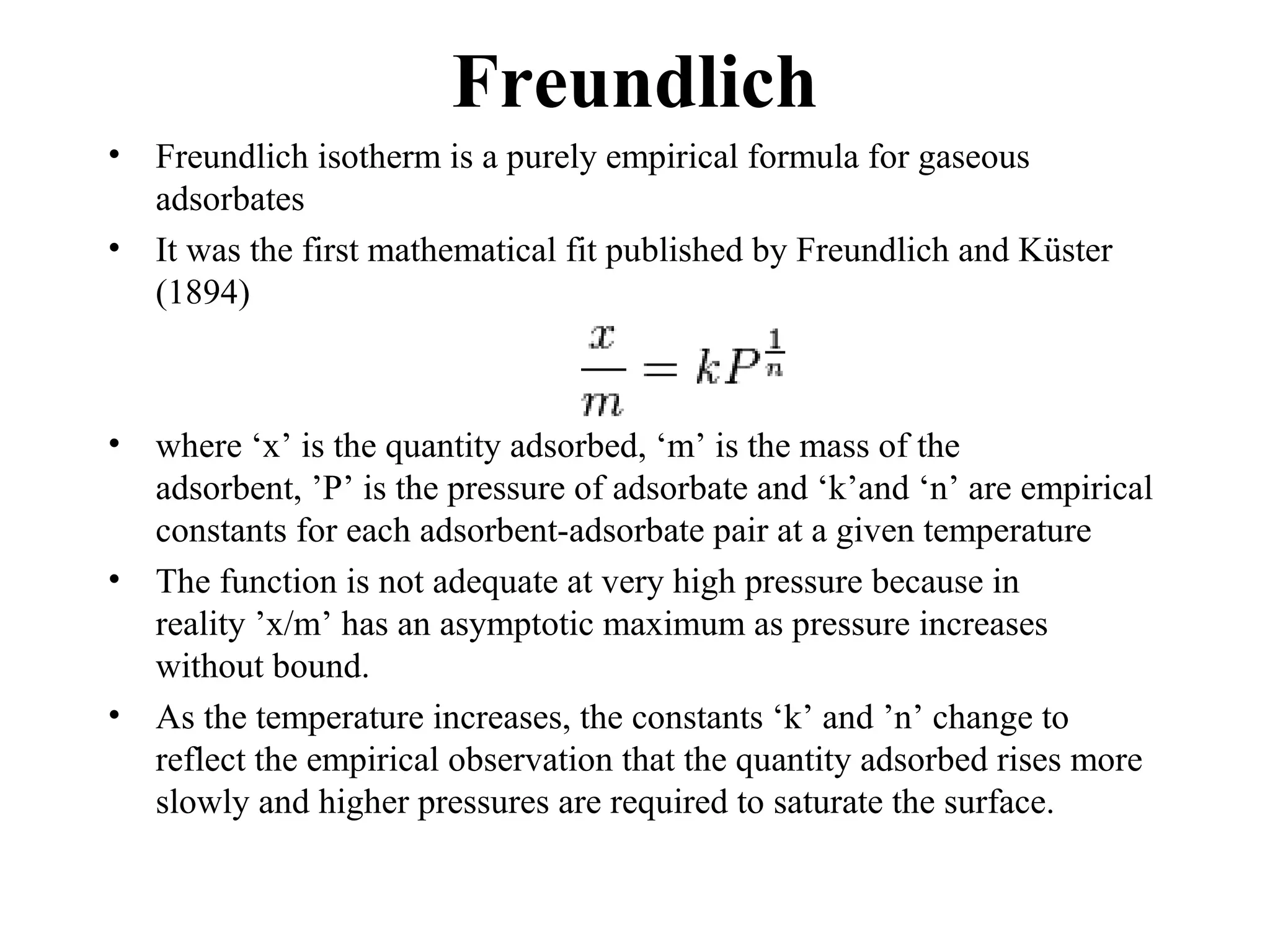 Freundlich
• Freundlich isotherm is a purely empirical formula for gaseous
adsorbates
• It was the first mathematical fit published by Freundlich and Küster
(1894)
• where ‘x’ is the quantity adsorbed, ‘m’ is the mass of the
adsorbent, ’P’ is the pressure of adsorbate and ‘k’and ‘n’ are empirical
constants for each adsorbent-adsorbate pair at a given temperature
• The function is not adequate at very high pressure because in
reality ’x/m’ has an asymptotic maximum as pressure increases
without bound.
• As the temperature increases, the constants ‘k’ and ’n’ change to
reflect the empirical observation that the quantity adsorbed rises more
slowly and higher pressures are required to saturate the surface.
 