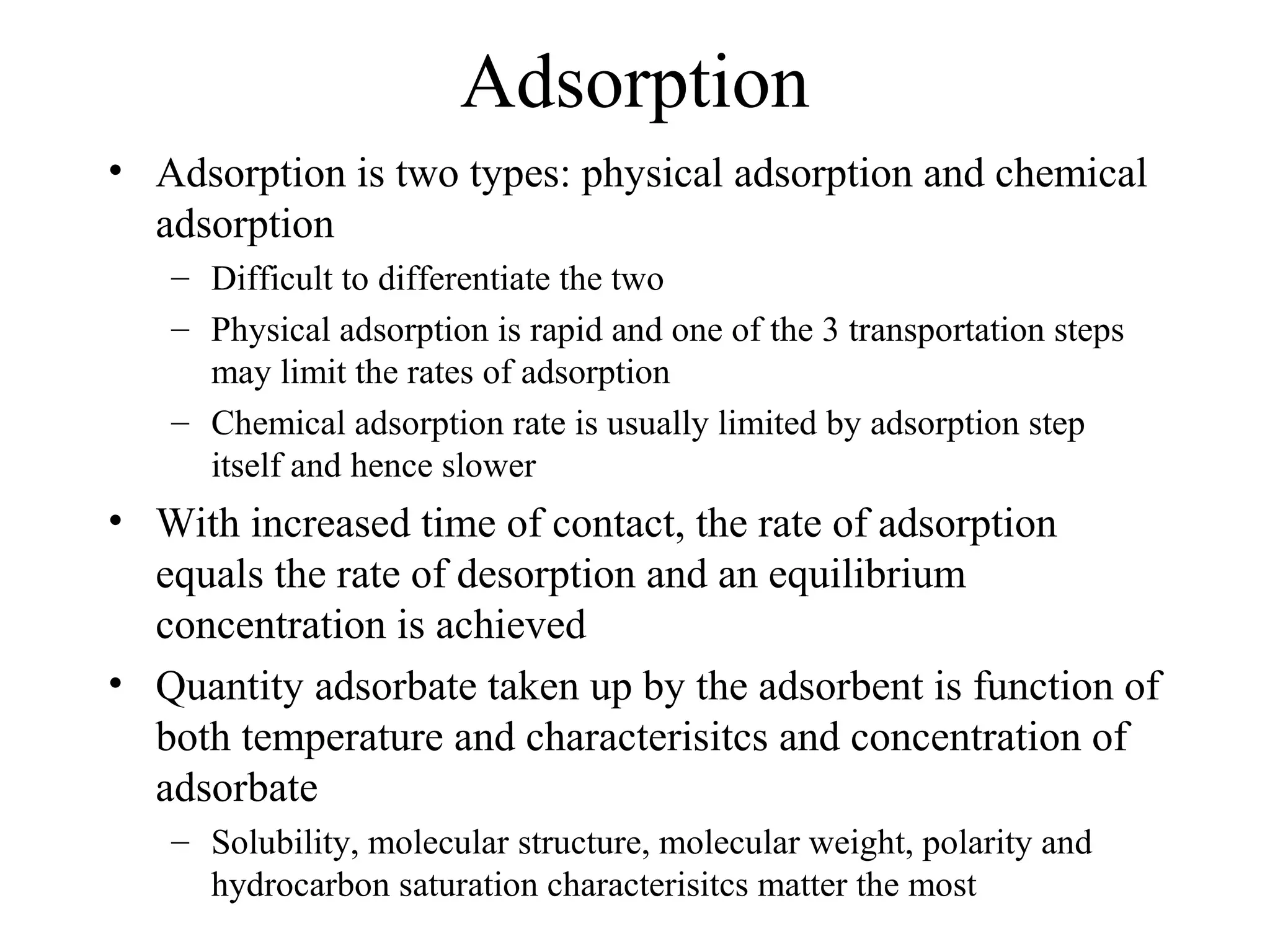 Adsorption
• Adsorption is two types: physical adsorption and chemical
adsorption
– Difficult to differentiate the two
– Physical adsorption is rapid and one of the 3 transportation steps
may limit the rates of adsorption
– Chemical adsorption rate is usually limited by adsorption step
itself and hence slower
• With increased time of contact, the rate of adsorption
equals the rate of desorption and an equilibrium
concentration is achieved
• Quantity adsorbate taken up by the adsorbent is function of
both temperature and characterisitcs and concentration of
adsorbate
– Solubility, molecular structure, molecular weight, polarity and
hydrocarbon saturation characterisitcs matter the most
 