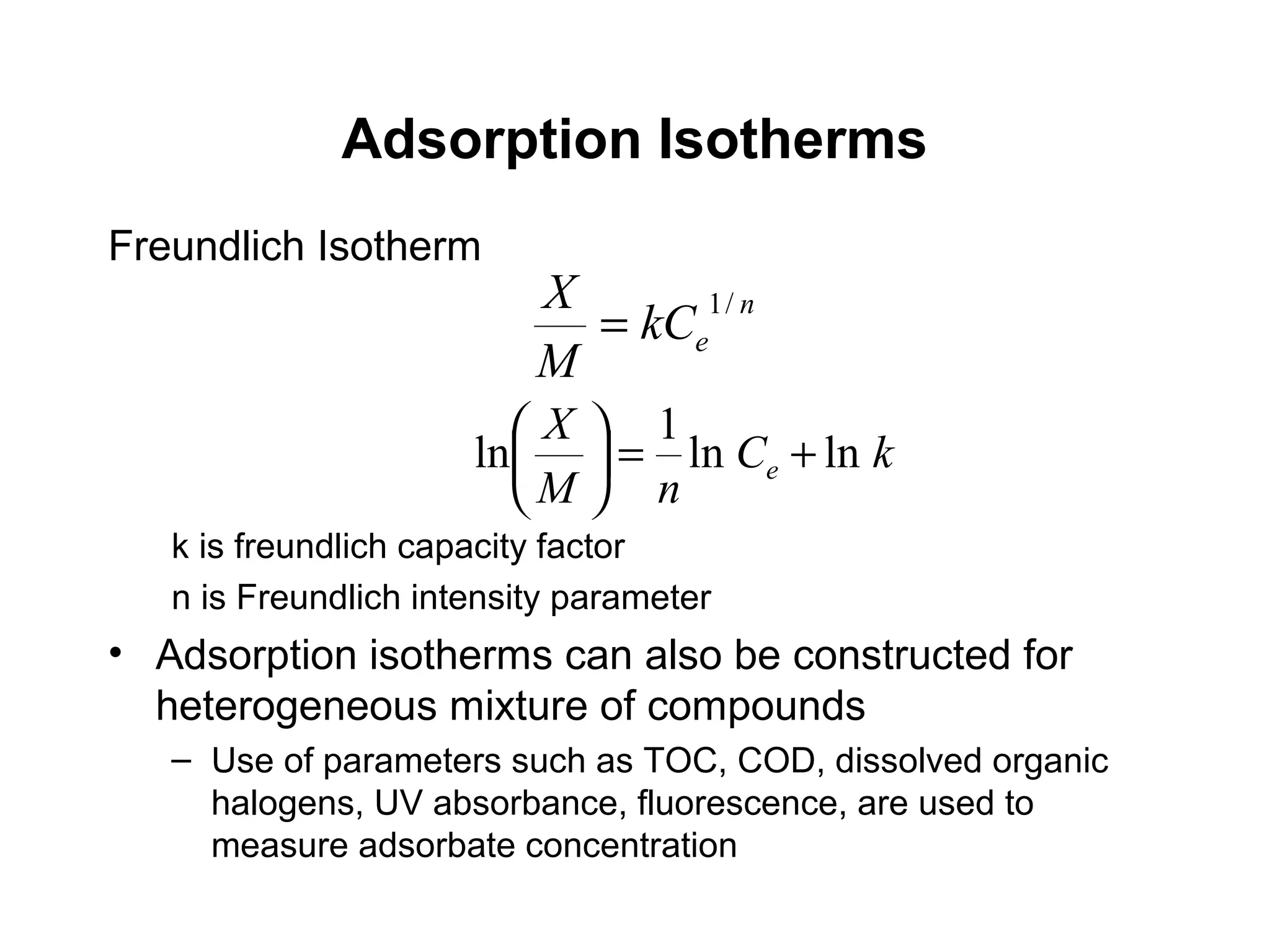 Freundlich Isotherm
k is freundlich capacity factor
n is Freundlich intensity parameter
• Adsorption isotherms can also be constructed for
heterogeneous mixture of compounds
– Use of parameters such as TOC, COD, dissolved organic
halogens, UV absorbance, fluorescence, are used to
measure adsorbate concentration
Adsorption Isotherms
n
ekC
M
X /1
=
kC
nM
X
e lnln
1
ln +=





 
