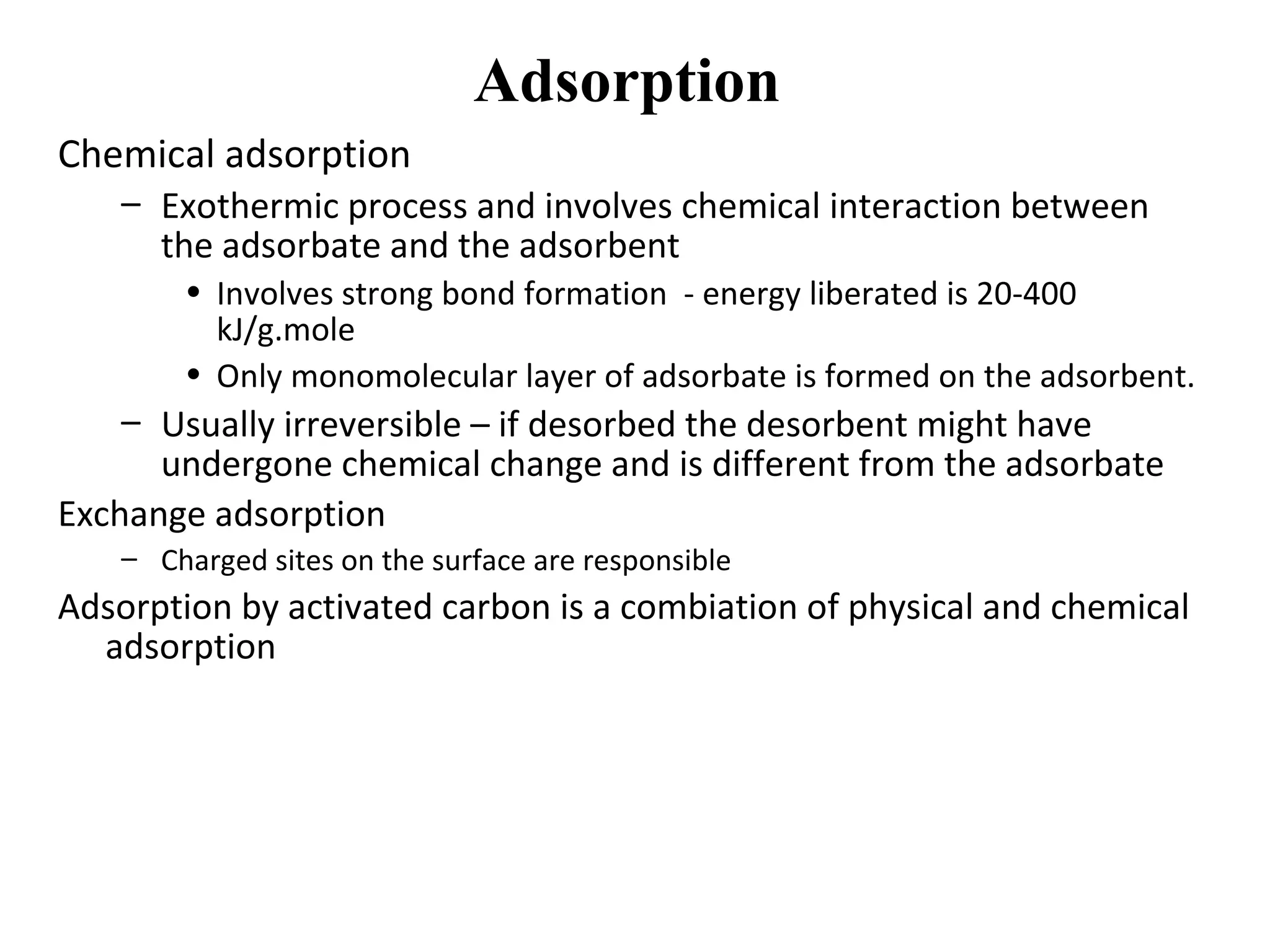 Adsorption
Chemical adsorption
– Exothermic process and involves chemical interaction between
the adsorbate and the adsorbent
• Involves strong bond formation - energy liberated is 20-400
kJ/g.mole
• Only monomolecular layer of adsorbate is formed on the adsorbent.
– Usually irreversible – if desorbed the desorbent might have
undergone chemical change and is different from the adsorbate
Exchange adsorption
– Charged sites on the surface are responsible
Adsorption by activated carbon is a combiation of physical and chemical
adsorption
 