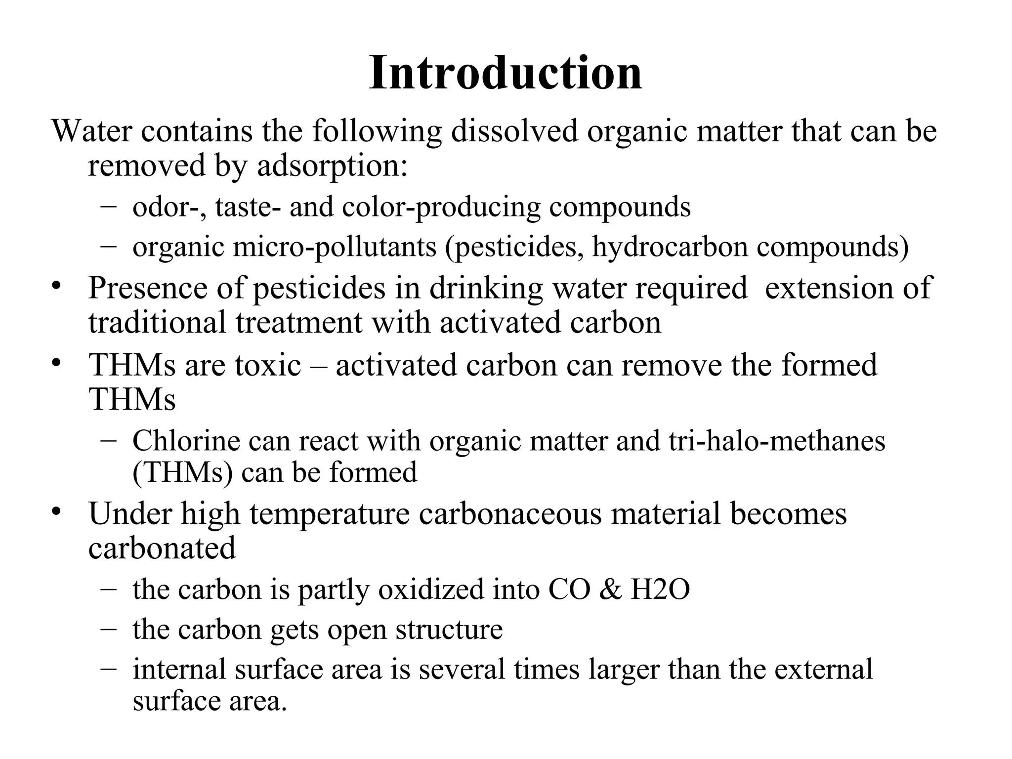 Introduction
Water contains the following dissolved organic matter that can be
removed by adsorption:
– odor-, taste- and color-producing compounds
– organic micro-pollutants (pesticides, hydrocarbon compounds)
• Presence of pesticides in drinking water required extension of
traditional treatment with activated carbon
• THMs are toxic – activated carbon can remove the formed
THMs
– Chlorine can react with organic matter and tri-halo-methanes
(THMs) can be formed
• Under high temperature carbonaceous material becomes
carbonated
– the carbon is partly oxidized into CO & H2O
– the carbon gets open structure
– internal surface area is several times larger than the external
surface area.
 