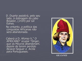 D. Duarte assistirá, pelo seu lado, à dobragem do cabo Bojador, (1434) por Gil Eanes. No entanto, a política das  conquistas Africanas não  será abandonada. Caberá a D. Afonso V,” O AFRICANO” ocupar Tânger, que os Mouros abandonam. depois de terem perdido Alcacer-Seguer e  Arzila para Portugueses. GIL EANES 