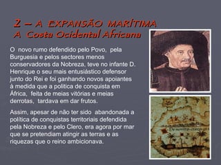2 –  A  EXPANSÃO  MARÍTIMA A  Costa Ocidental Africana O  novo rumo defendido pelo Povo,  pela Burguesia e pelos sectores menos conservadores da Nobreza, teve no infante D. Henrique o seu mais entusiástico defensor junto do Rei e foi ganhando novos apoiantes à medida que a politica de conquista em África,  feita de meias vitórias e meias derrotas,  tardava em dar frutos. Assim, apesar de não ter sido  abandonada a política de conquistas territoriais defendida pela Nobreza e pelo Clero, era agora por mar que se pretendiam atingir as terras e as riquezas que o reino ambicionava. 