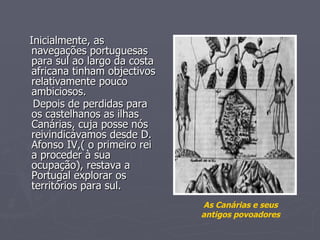 Inicialmente, as navegações portuguesas para sul ao largo da costa africana tinham objectivos relativamente pouco ambiciosos. Depois de perdidas para os castelhanos as ilhas Canárias, cuja posse nós reivindicávamos desde D. Afonso IV,( o primeiro rei a proceder à sua ocupação), restava a Portugal explorar os territórios para sul.   As Canárias e seus antigos povoadores 