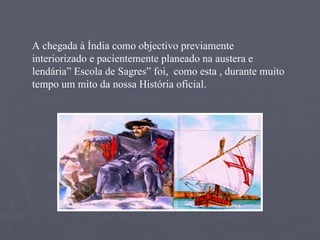 A chegada à Índia como objectivo previamente interiorizado e pacientemente planeado na austera e lendária” Escola de Sagres” foi,  como esta , durante muito tempo um mito da nossa História oficial. 
