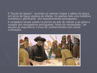 A “Escola de Sagres”, reunindo os maiores magos e sábios da época em torno da figura austera do infante, foi apenas mais uma metáfora romântica e glorificante  dos descobrimentos portugueses . A verdadeira escola residia na perícia da arte de marear e do génio e ousadia dos navegadores portugueses, feitos da necessidade , de séculos de experiência e troca de conhecimentos com outras civilizações. 