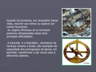 Quando tal acontecia, era necessário baixar velas, recorrer aos remos ou esperar por ventos favoráveis. As viagens Africanas só se tornaram possíveis ultrapassadas estas duas principais dificuldades. A Caravela  e o Astrolábio , devedores da herança romana e árabe, são exemplos da capacidade dos portugueses da época, em assimilar, transformar e dar novos usos a diferentes saberes. 