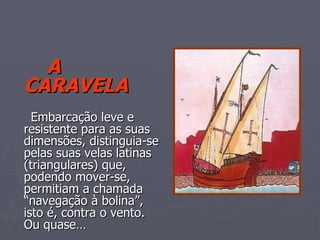 A CARAVELA   Embarcação leve e resistente para as suas  dimensões, distinguia-se pelas suas velas latinas (triangulares) que, podendo mover-se,  permitiam a chamada “navegação à bolina”, isto é, contra o vento. Ou quase… 