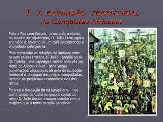 1   -  A  EXPANSÃO  TERRITORIAL As Conquistas Africanas Feita a Paz com Castela,  anos após a vitória, na Batalha de Aljubarrota, D. João I tem agora em mãos o governo de um país empobrecido e endividado pela guerra. Para consolidar as relações de amizade entre os dois países cristãos, D. João I propõe ao rei de Castela  uma expedição militar conjunta ao Norte de África - Ceuta - para vingar humilhações passadas e, através da ocupação territorial e do saque das praças conquistadas, minorar os problemas económicos dos dois reinos. Perante a hesitação do rei castelhano,  mas com o apoio de todos os grupos sociais do reino, D. João decide avançar sozinho com o projecto que a todos parecia beneficiar. 