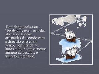 Por triangulações ou “bordejamentos”, as velas  da caravela eram orientadas de acordo com a direcção e força do vento,  permitindo ao barco atingir com o menor número de desvios, o trajecto pretendido. 