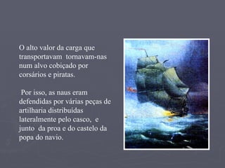 O alto valor da carga que transportavam  tornavam-nas num alvo cobiçado por corsários e piratas. Por isso, as naus eram defendidas por várias peças de artilharia distribuídas  lateralmente pelo casco,  e junto  da proa e do castelo da popa do navio. 