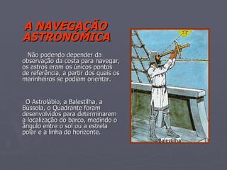 A NAVEGAÇÃO ASTRONÓMICA Não podendo depender da observação da costa para navegar, os astros eram os únicos pontos de referência, a partir dos quais os marinheiros se podiam orientar. O Astrolábio, a Balestilha, a Bússola, o Quadrante foram desenvolvidos para determinarem a localização do barco, medindo o ângulo entre o sol ou a estrela polar e a linha do horizonte. 
