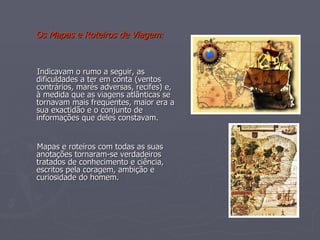 Os Mapas e Roteiros de Viagem : Indicavam o rumo a seguir, as dificuldades a ter em conta (ventos contrários, marés adversas, recifes) e, à medida que as viagens atlânticas se tornavam mais frequentes, maior era a sua exactidão e o conjunto de informações que deles constavam. Mapas e roteiros com todas as suas anotações tornaram-se verdadeiros tratados de conhecimento e ciência, escritos pela coragem, ambição e curiosidade do homem. 