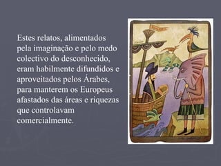 Estes relatos, alimentados pela imaginação e pelo medo colectivo do desconhecido, eram habilmente difundidos e aproveitados pelos Árabes, para manterem os Europeus afastados das áreas e riquezas que controlavam comercialmente. 