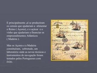 E principalmente ,aí se produziram os cereais que ajudariam a  alimentar o Reino ( Açores), e o açúcar  e o vinho que ajudariam a financiar os empreendimentos Atlânticos ( Madeira ). Mas os Açores e a Madeira constituíram,  sobretudo, um laboratório onde as novas técnicas e instrumentos de navegação foram testados pelos Portugueses com êxito. 