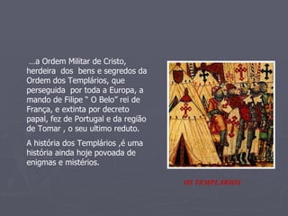 … a Ordem Militar de Cristo, herdeira  dos  bens e segredos da Ordem dos Templários, que perseguida  por toda a Europa, a mando de Filipe “ O Belo” rei de França, e extinta por decreto papal, fez de Portugal e da região de Tomar , o seu ultimo reduto.  A história dos Templários ,é uma história ainda hoje povoada de enigmas e mistérios.  OS TEMPLÁRIOS 