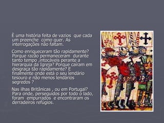 È uma história feita de vazios  que cada um preenche  como quer. As interrogações não faltam. Como enriqueceram tão rapidamente? Porque razão permaneceram  durante tanto tempo ,intocáveis perante a hierarquia da Igreja? Porque caíram em desgraça tão rapidamente? E finalmente onde está o seu lendário tesouro e não menos lendários segredos ? Nas ilhas Britânicas , ou em Portugal?  Para onde, perseguidos por todo o lado, foram  empurrados  e encontraram os derradeiros refúgios. 
