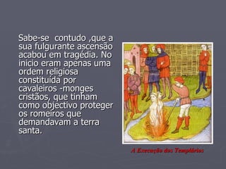Sabe-se  contudo ,que a sua fulgurante ascensão acabou em tragédia. No inicio eram apenas uma ordem religiosa constituída por cavaleiros -monges  cristãos, que tinham como objectivo proteger os romeiros que demandavam a terra santa. A Execução dos Templários 