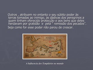Outros , atribuem no entanto o seu súbito poder às terras tomadas ao inimigo, ás dádivas dos peregrinos a quem tinham oferecido protecção e aos bens que deles herdavam por gratidão  e  pela “ remissão dos pecados”. Seja como for esse poder não parou de crescer. A Influencia dos Templários no mundo 