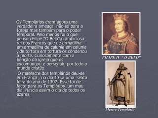 Os Templários eram agora uma verdadeira ameaça  não só para a Igreja mas também para o poder temporal. Pelo menos foi o que pensou Filipe “O Belo”,o ambicioso rei dos Francos que de armadilha em armadilha de calunia em calunia , de tortura em tortura os condenou à morte. Curiosamente com a bênção da igreja que os excomungou e perseguiu por todo o mundo cristão. O massacre dos templários deu-se em França , no dia 13 ,a uma  sexta feira do ano de 1307. Esse foi de facto para os Templários  um mau dia. Nascia assim o dia de todos os azares.  FILIPE IV “ O BELO” Mestre Templário 