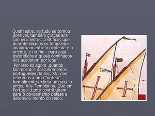 Quem sabe, se tudo se tornou possível, também graças aos conhecimentos científicos que durante séculos os templários adquiriram entre o ocidente e o oriente, e no fim,  para aqui escondidos e quase confinados nos acabaram por legar.  Por isso só agora ,quando falamos dos descobrimentos portugueses do séc. XV, nos referimos a uma “ordem” formalmente extinta um século antes. Aos Templários. Que em Portugal ,tanto contribuíram para o povoamento defesa e desenvolvimento do reino.  