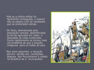 Mas se a vitória militar foi facilmente conseguida, o mesmo não se passou com os resultados que se pretendiam atingir. De facto, abandonada pela população vencida, desertificadas as terras agrícolas em redor, e desviadas as rotas comerciais, Ceuta rapidamente se tornou mais um problema do que a solução milagrosa  para os males do país. Nos anos seguintes, a situação piorará  devido aos  constantes ataques  dos Muçulmanos à cidade, na tentativa de a  reconquistar . 