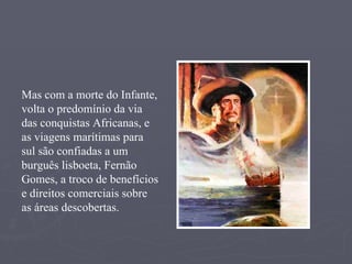 Mas com a morte do Infante, volta o predomínio da via das conquistas Africanas, e as viagens marítimas para sul são confiadas a um burguês lisboeta, Fernão Gomes, a troco de benefícios e direitos comerciais sobre as áreas descobertas. 