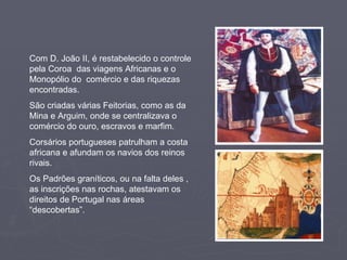 Com D. João II, é restabelecido o controle pela Coroa  das viagens Africanas e o Monopólio do  comércio e das riquezas encontradas. São criadas várias Feitorias, como as da Mina e Arguim, onde se centralizava o comércio do ouro, escravos e marfim. Corsários portugueses patrulham a costa africana e afundam os navios dos reinos rivais. Os Padrões graníticos, ou na falta deles ,  as inscrições nas rochas, atestavam os direitos de Portugal nas áreas “descobertas”. 