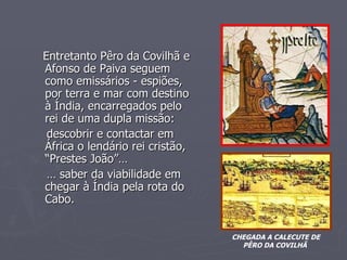 Entretanto Pêro da Covilhã e Afonso de Paiva seguem como emissários - espiões, por terra e mar com destino à Índia, encarregados pelo rei de uma dupla missão: descobrir e contactar em África o lendário rei cristão, “Prestes João”… …  saber da viabilidade em chegar à Índia pela rota do Cabo. CHEGADA A CALECUTE DE PÊRO DA COVILHÃ  O” Prestes João” 