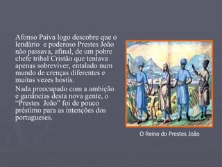 Afonso Paiva logo descobre que o lendário  e poderoso Prestes João não passava, afinal, de um pobre chefe tribal Cristão que tentava apenas sobreviver, entalado num mundo de crenças diferentes e muitas vezes hostis. Nada preocupado com a ambição e ganâncias desta nova gente, o “Prestes  João” foi de pouco préstimo para as intenções dos portugueses. O Reino do Prestes João 