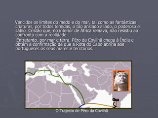 Vencidos os limites do medo e do mar, tal como as fantásticas criaturas, por todos temidas, o tão ansiado aliado, o poderoso e sábio  Cristão que, no interior de África reinava, não resistiu ao confronto com a realidade. Entretanto, por mar e terra, Pêro da Covilhã chega à Índia e obtém a confirmação de que a Rota do Cabo abriria aos portugueses os seus mares e territórios. O Trajecto de Pêro da Covilhã 
